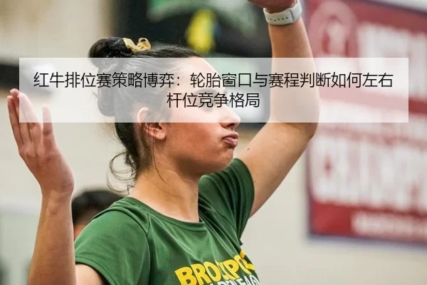 红牛排位赛策略博弈：轮胎窗口与赛程判断如何左右杆位竞争格局